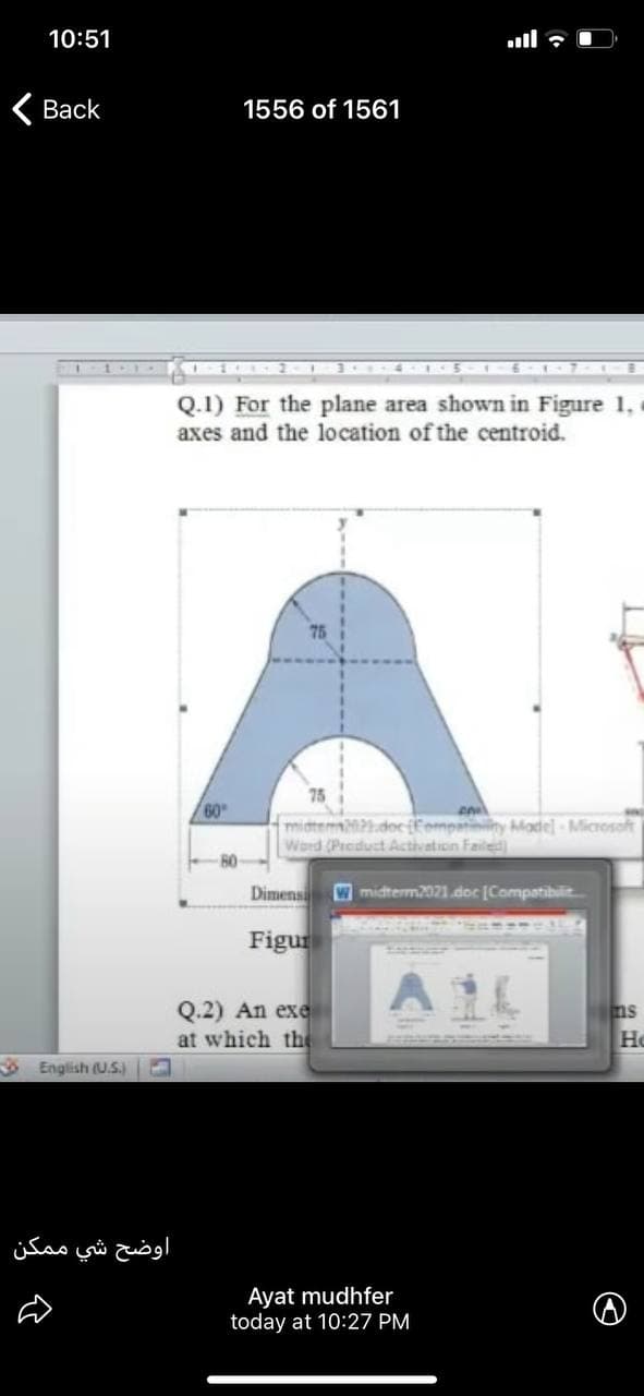 10:51
ull ?
Вack
1556 of 1561
205
Q.1) For the plane area shown in Figure 1,
axes and the location of the centroid.
60
midtem docffompatininy MMadel-Microsoft
Word (Prcduct Activation Failed
80
Dimens
Wmidterm2021.doc [Compatibilit
Figur
Q.2) An exe
at which the
ns
He
S English (U.)
اوضح شي م مکن
Ayat mudhfer
today at 10:27 PM
