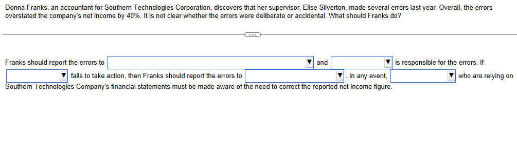 Donna Franks, an accountant for Southern Technologies Corporation, discovers that her supervisor, Elise Silverton, made several errors last year. Overall, the errors
overstated the company's net income by 40%. It is not clear whether the errors were deliberate or accidental. What should Franks do?
Franks should report the errors to
▼and
fails to take action, then Franks should report the errors to
▼. In any event,
Southern Technologies Company's financial statements must be made aware of the need to correct the reported net income figure.
is responsible for the errors. If
who are relying on