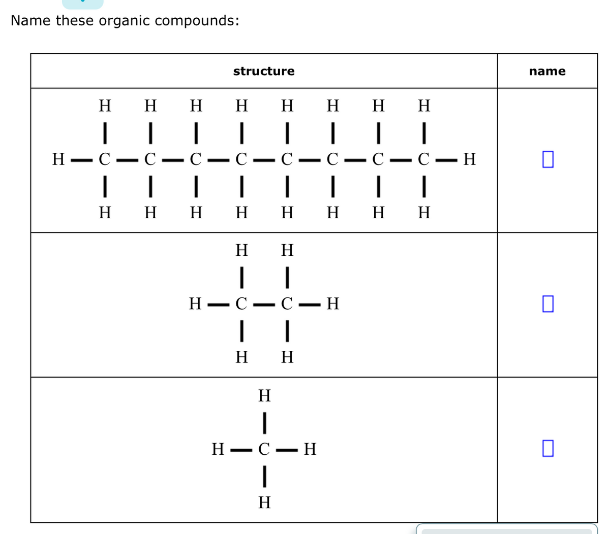 Name these organic compounds:
H
-
H
|
-
Η
|
C
-
H
|
-
Η
structure
H
1
H
|
-
H -
-
Η
H
-U
|
Η Η
C
|
H
-
Η
|
H H H H H H H H
H Η
| |
• Η
C
Τ
--
- H
-
-
-
----
H
|
C — H
name
Π
Π
Π