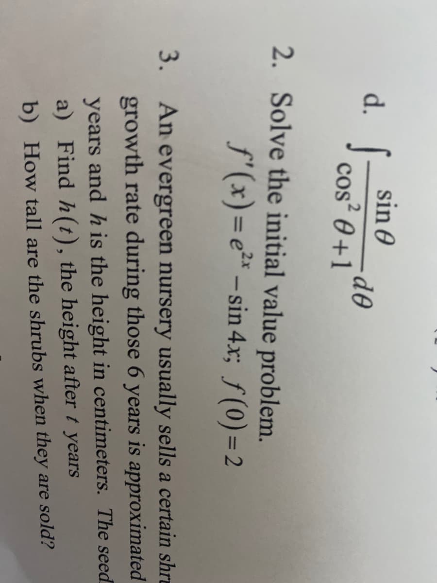 sin 0
d. I cos² 0 +1
2. Solve the initial value problem.
f'(x)=e²* – sin 4.xr; f(0)=2
%3D
-
n evergreen nursery usually sells a certain shre
growth rate during those 6 years is approximated
3. An
years and h is the height in centimeters. The seed
a) Find h(t), the height after t years
b) How tall are the shrubs when they are sold?
