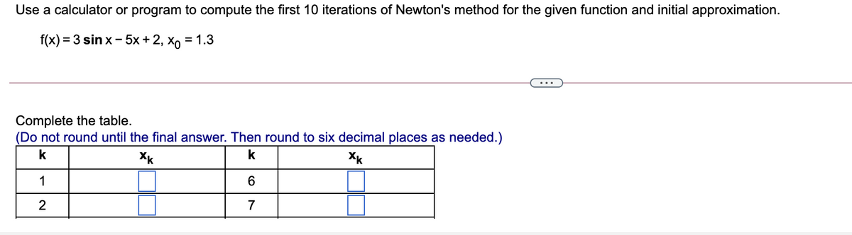 Use a calculator or program to compute the first 10 iterations of Newton's method for the given function and initial approximation.
f(x) 3 3 sin x - 5x+2, Хо 3 1.3
%3D
Complete the table.
(Do not round until the final answer. Then round to six decimal places as needed.)
k
Xk
k
Xk
1
6.
7
