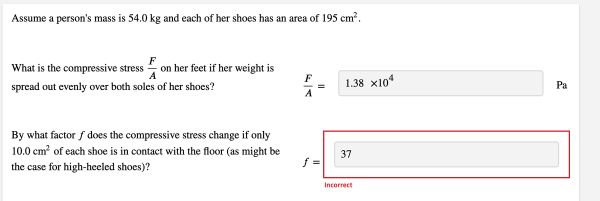 Assume a person's mass is 54.0 kg and each of her shoes has an area of 195 cm?.
F
on her feet if her weight is
A
What is the compressive stress
F
1.38 x104
Ра
spread out evenly over both soles of her shoes?
A
By what factor f does the compressive stress change if only
10.0 cm? of each shoe is in contact with the floor (as might be
37
the case for high-heeled shoes)?
Incorrect
