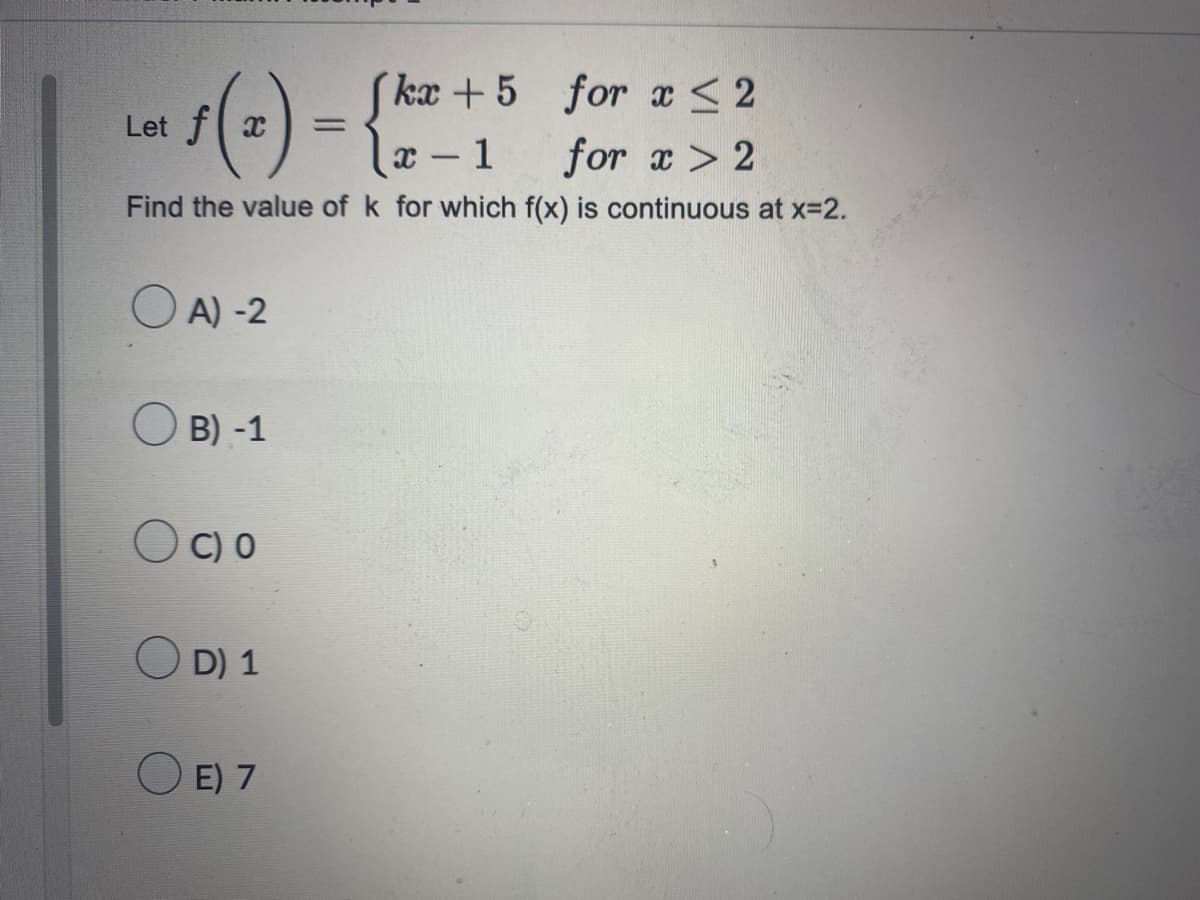 ## Continuity of a Piecewise Function at a Point

Consider the following piecewise function \( f(x) \):

\[ 
f(x) = 
\begin{cases} 
kx + 5 & \text{for } x \le 2 \\
x - 1 & \text{for } x > 2 
\end{cases}
\]

We need to determine the value of \( k \) for which the function \( f(x) \) is continuous at \( x = 2 \).

### Steps to Determine Continuity:

1. **Evaluate the Function from the Left at \( x = 2 \):**
   \[
   \lim_{{x \to 2^-}} f(x) = \lim_{{x \to 2^-}} (kx + 5) = k \cdot 2 + 5 = 2k + 5
   \]

2. **Evaluate the Function from the Right at \( x = 2 \):**
   \[
   \lim_{{x \to 2^+}} f(x) = \lim_{{x \to 2^+}} (x - 1) = 2 - 1 = 1
   \]

3. **Set the Left and Right Limits Equal for Continuity at \( x = 2 \):**
   \[
   2k + 5 = 1
   \]

4. **Solve for \( k \):**
   \[
   2k + 5 = 1 \\
   2k = 1 - 5 \\
   2k = -4 \\
   k = -2
   \]

Therefore, the value of \( k \) that makes \( f(x) \) continuous at \( x = 2 \) is \( -2 \).

### Answer Options:

- A) -2
- B) -1
- C) 0
- D) 1
- E) 7

The correct answer is **A) -2**.