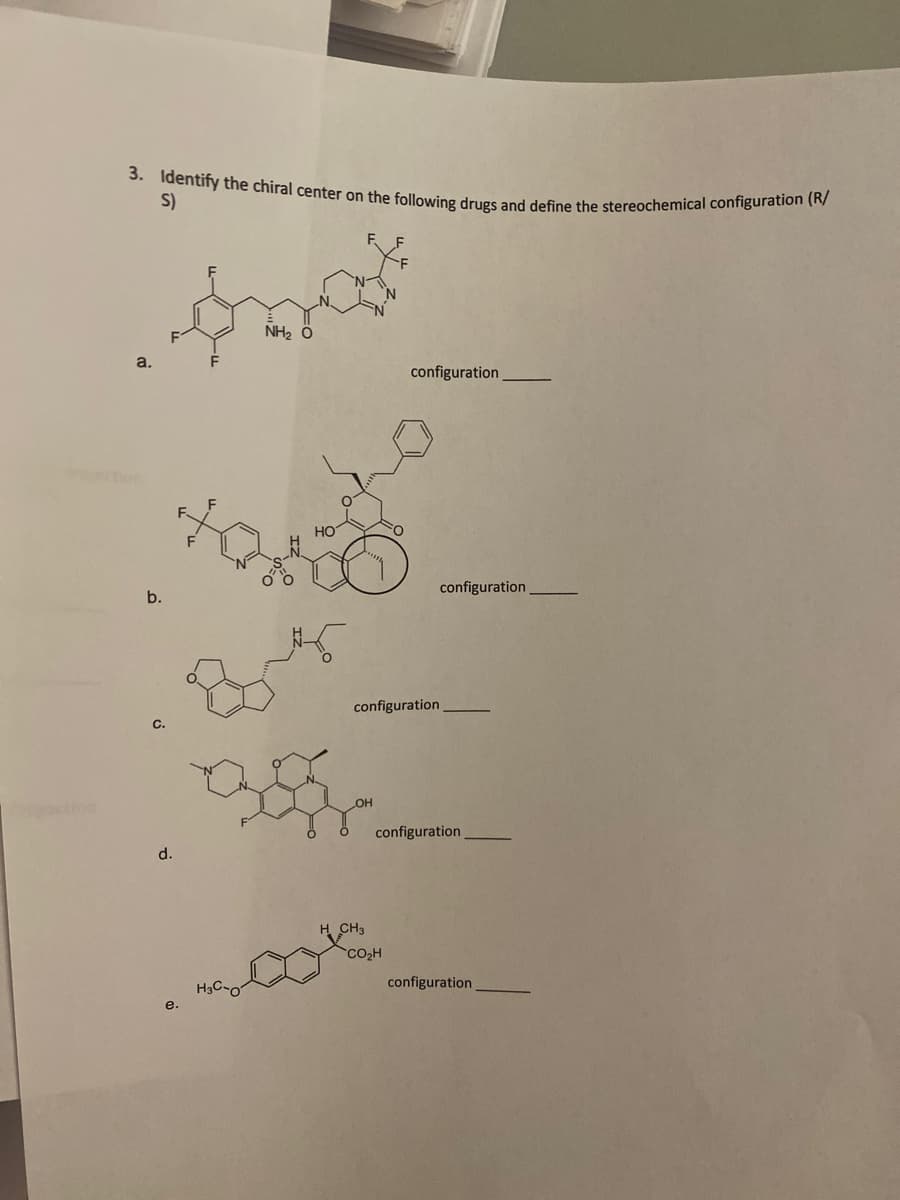 3. Identify the chiral center on the following drugs and define the stereochemical configuration (R/
S)
NH₂ O
configuration
a.
b.
C.
d.
e.
H3C-07
configuration
OH
configuration
configuration
H CH3
CO₂H
configuration