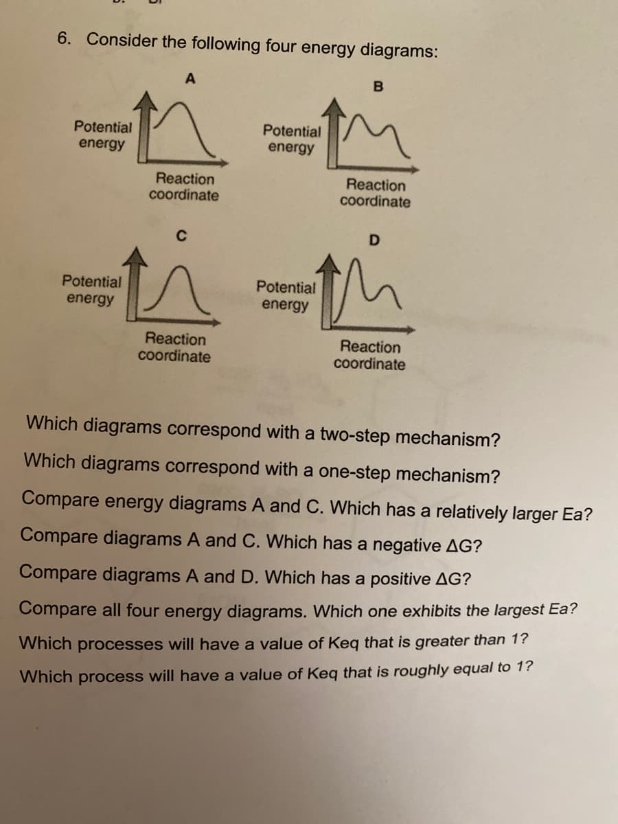 ### Energy Diagrams Analysis

#### Consider the following four energy diagrams:

**Energy Diagrams:**
- **Diagram A:** A simple curve that rises to a peak and then falls back down.
- **Diagram B:** A curve with two peaks, indicating two distinct steps.
- **Diagram C:** Similar to Diagram A but with a different peak height.
- **Diagram D:** A curve with multiple peaks and valleys, suggesting a more complex mechanism.

#### Questions for Analysis:

1. **Which diagrams correspond with a two-step mechanism?**

   Two-step mechanisms are indicated by diagrams with two distinct peaks. Therefore:
   - Diagram B

2. **Which diagrams correspond with a one-step mechanism?**

   One-step mechanisms are indicated by diagrams with a single peak. Therefore:
   - Diagrams A and C

3. **Compare energy diagrams A and C. Which has a relatively larger Ea?**

   - Diagram C has a higher peak than Diagram A, indicating a larger activation energy (Ea).

4. **Compare diagrams A and C. Which has a negative ΔG?**

   - Diagram C ends lower than it starts, indicating a negative ΔG.

5. **Compare diagrams A and D. Which has a positive ΔG?**

   - Diagram D ends higher than it starts, indicating a positive ΔG.

6. **Compare all four energy diagrams. Which one exhibits the largest Ea?**

   - Diagram C exhibits the largest activation energy (Ea) as it has the highest peak.

7. **Which processes will have a value of Keq that is greater than 1?**

   Processes with Keq greater than 1 will have a negative ΔG, meaning products are lower in energy than reactants. Therefore:
   - Diagram C

8. **Which process will have a value of Keq that is roughly equal to 1?**

   A process with Keq roughly equal to 1 will have products and reactants at almost the same energy level. Therefore:
   - Diagram A