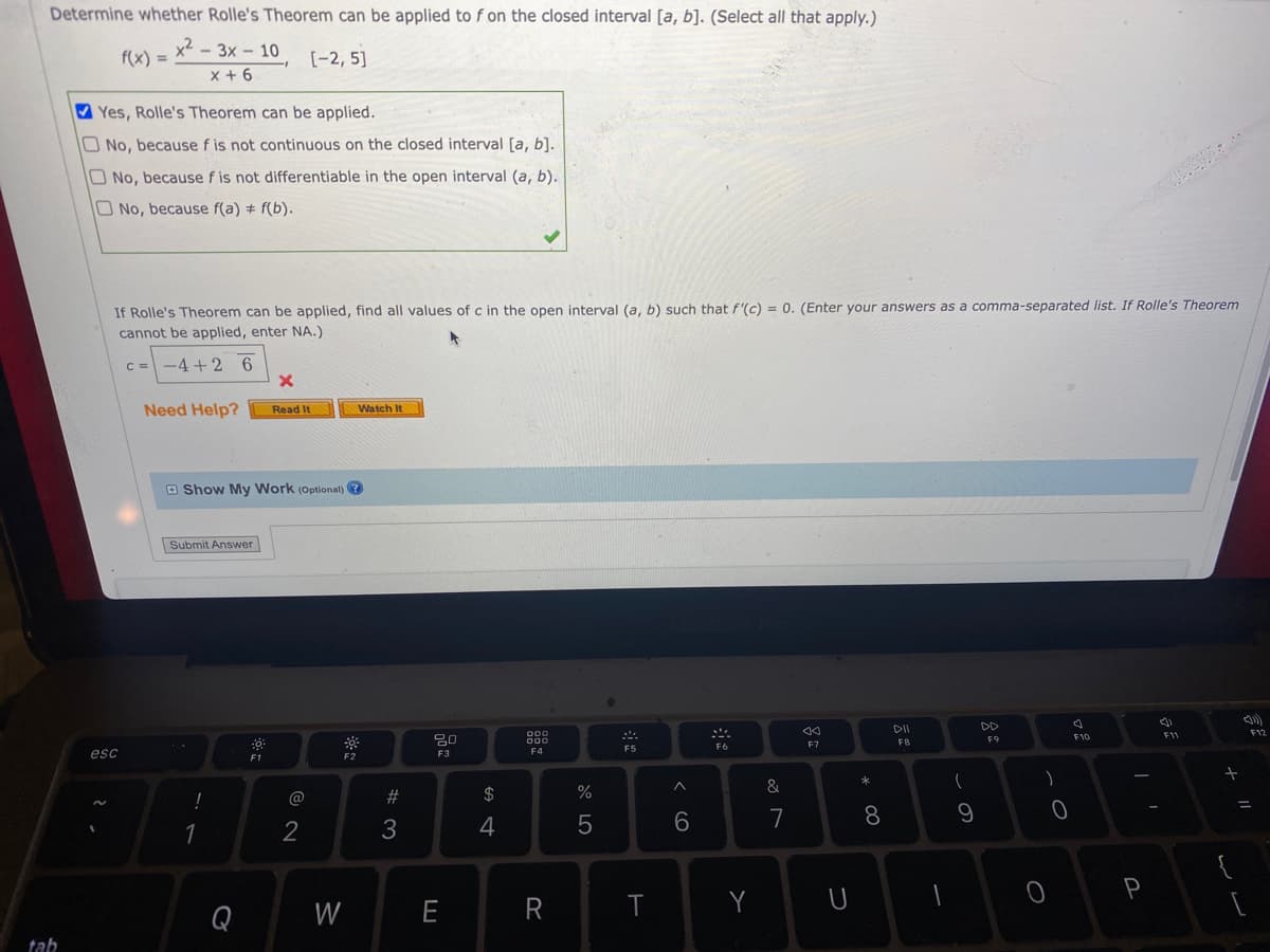Determine whether Rolle's Theorem can be applied to f on the closed interval [a, b]. (Select all that apply.)
f(x) =
x²-3x - 10
x + 6
[-2,5]
Yes, Rolle's Theorem can be applied.
No, because f is not continuous on the closed interval [a, b].
No, because f is not differentiable in the open interval (a, b).
O No, because f(a) = f(b).
If Rolle's Theorem can be applied, find all values of c in the open interval (a, b) such that f'(c) = 0. (Enter your answers as a comma-separated list. If Rolle's Theorem
cannot be applied, enter NA.)
c = −4+2 6
x
Need Help? Read It
Watch It
oo
DII
F11
F9
F12
F8
F5
F7
F6
tab
esc
Show My Work (Optional)?
Submit Answer
F2
1
Q
8
F1
2
W
#3
20
F3
E
$
4
000
000
F4
R
07 20
%
5
T
^
6
Y
&
7
U
* 00
8
-
(
9
)
0
O
7
F10
P
+
=