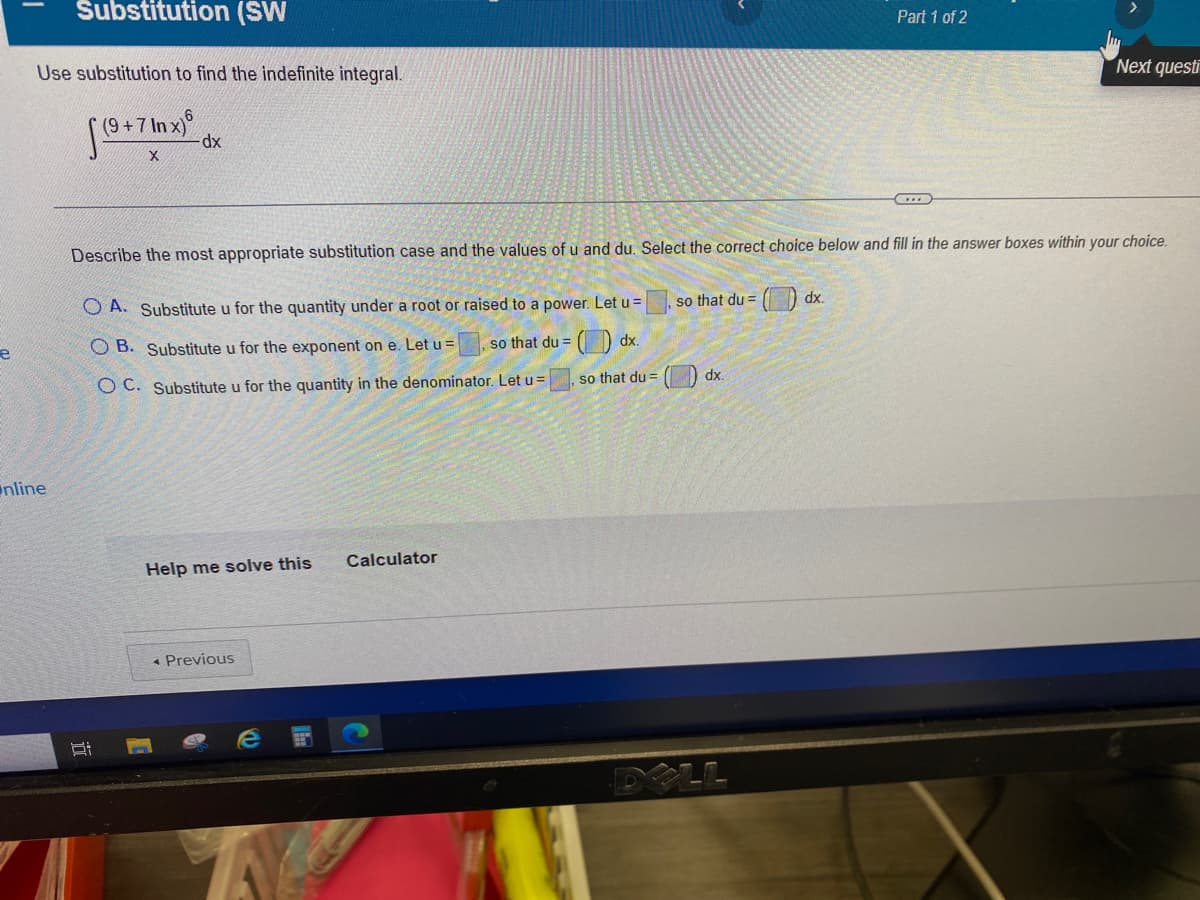 Substitution (SW
Part 1 of 2
Use substitution to find the indefinite integral.
Next questi
(9+7 In x)
dx
Describe the most appropriate substitution case and the values of u and du. Select the correct choice below and fill in the answer boxes within your choice.
so that du =
O dx.
O A. Substitute u for the quantity under a root or raised to a power. Let u =
O B. Substitute u for the exponent on e. Let u =
so that du =
O dx.
so that du =
dx.
O C. Substitute u for the quantity in the denominator. Let u =
nline
Calculator
Help me solve this
* Previous
LL
