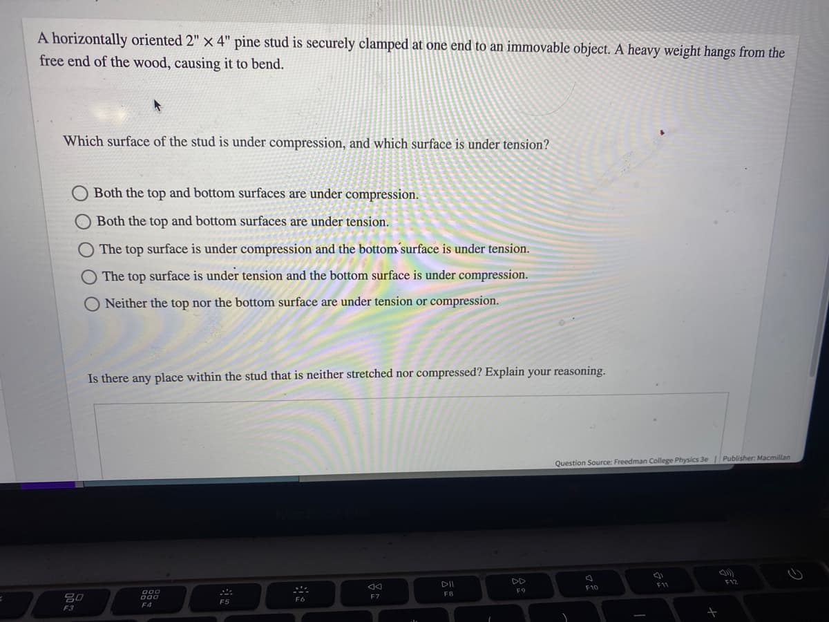 A horizontally oriented 2" x 4" pine stud is securely clamped at one end to an immovable object. A heavy weight hangs from the
free end of the wood, causing it to bend.
Which surface of the stud is under compression, and which surface is under tension?
80
F3
Both the top and bottom surfaces are under compression.
Both the top and bottom surfaces are under tension.
The top surface is under compression and the bottom surface is under tension.
The top surface is under tension and the bottom surface is under compression.
Neither the top nor the bottom surface are under tension or compression.
Is there any place within the stud that is neither stretched nor compressed? Explain your reasoning.
000
000
F4
A
F5
F6
AA
F7
₁
DII
F8
F9
Question Source: Freedman College Physics 3e | Publisher: Macmillan
F10
F11
+
F12