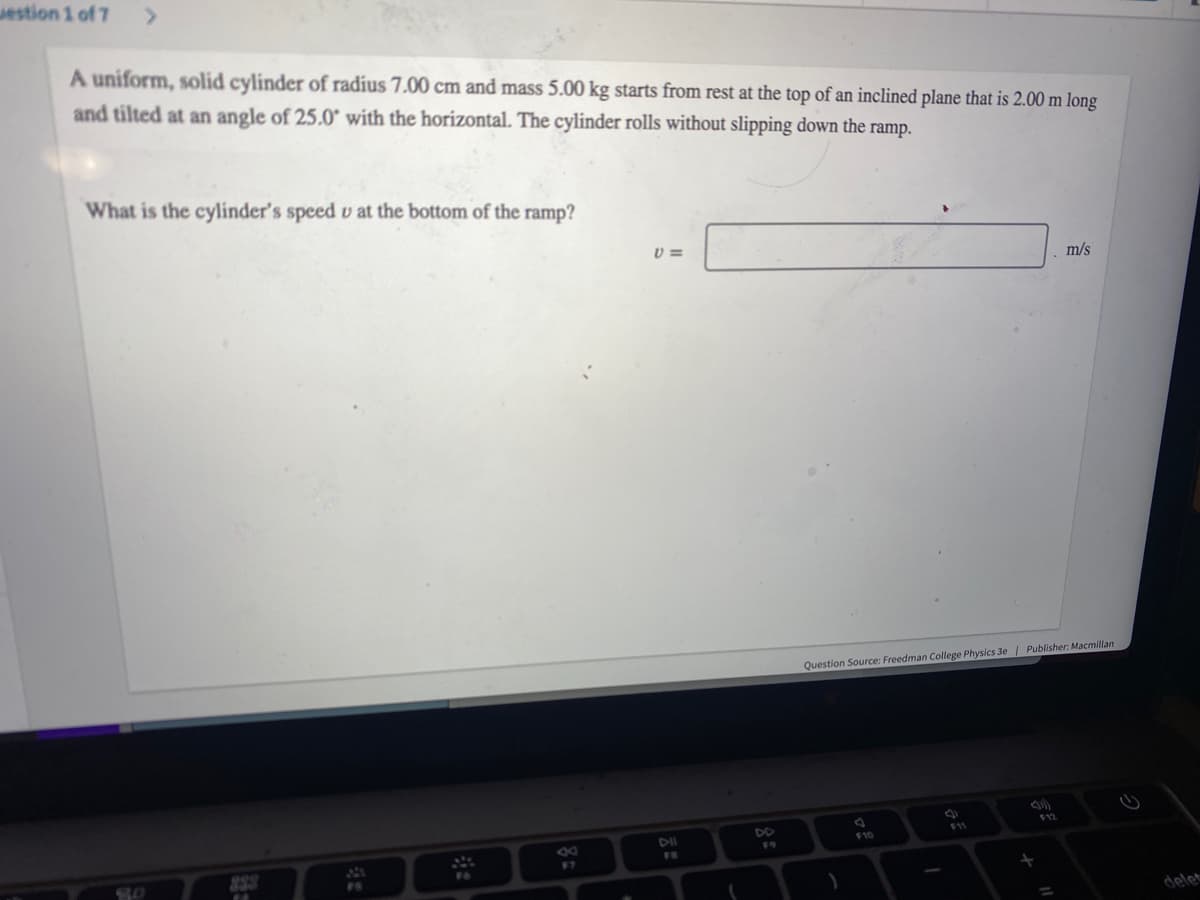 estion 1 of 7
>
A uniform, solid cylinder of radius 7.00 cm and mass 5.00 kg starts from rest at the top of an inclined plane that is 2.00 m long
and tilted at an angle of 25.0° with the horizontal. The cylinder rolls without slipping down the ramp.
What is the cylinder's speed u at the bottom of the ramp?
80
8
V=
DII
Question Source: Freedman College Physics 3e | Publisher: Macmillan
F10
F11
m/s
+
delet