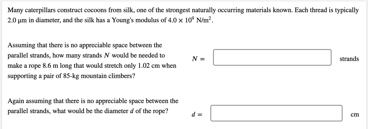 Many caterpillars construct cocoons from silk, one of the strongest naturally occurring materials known. Each thread is typically
2.0 µm in diameter, and the silk has a Young's modulus of 4.0 x 10° N/m2.
Assuming that there is no appreciable space between the
parallel strands, how many strands N would be needed to
N =
strands
make a rope 8.6 m long that would stretch only 1.02 cm when
supporting a pair of 85-kg mountain climbers?
Again assuming that there is no appreciable space between the
parallel strands, what would be the diameter d of the rope?
d =
cm
